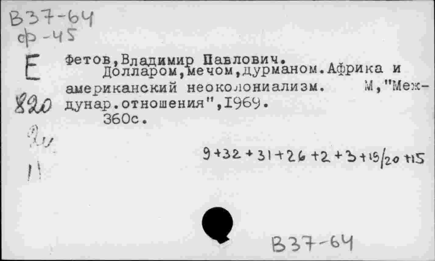 ﻿Р Фетов,Владимир Павлович.
__	Долларом,мечом,дурманом.Африка и американский неоколониализм. М,”Меж-дунар.отношения",1969• 360с.
.-й
‘Л'7
9 +зг * зи г <> +2. + Ъ л «3
ВЪЯ'ЬЧ